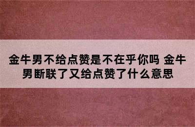 金牛男不给点赞是不在乎你吗 金牛男断联了又给点赞了什么意思